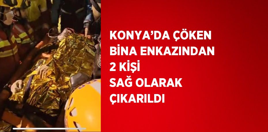 KONYA’DA ÇÖKEN BİNA ENKAZINDAN 2 KİŞİ SAĞ OLARAK ÇIKARILDI