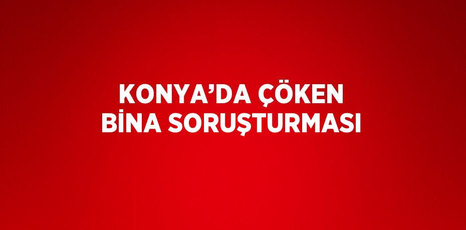 KONYA’DA ÇÖKEN BİNA SORUŞTURMASI