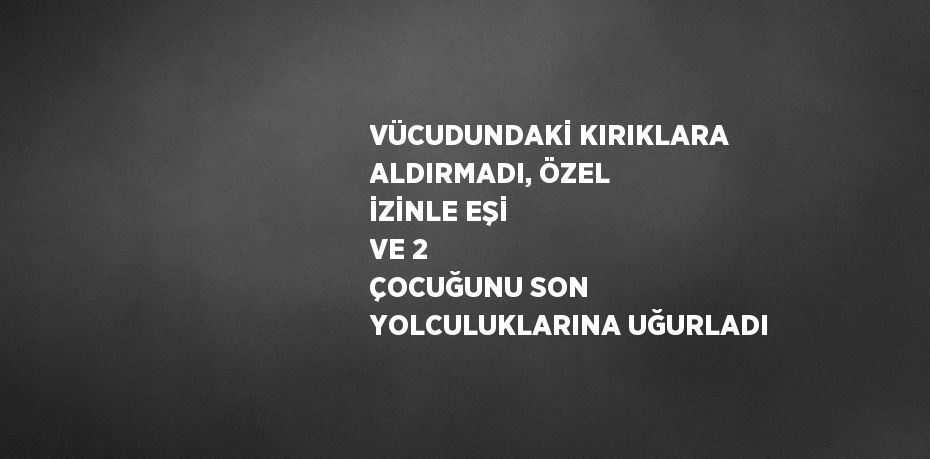 VÜCUDUNDAKİ KIRIKLARA ALDIRMADI, ÖZEL İZİNLE EŞİ VE 2 ÇOCUĞUNU SON YOLCULUKLARINA UĞURLADI