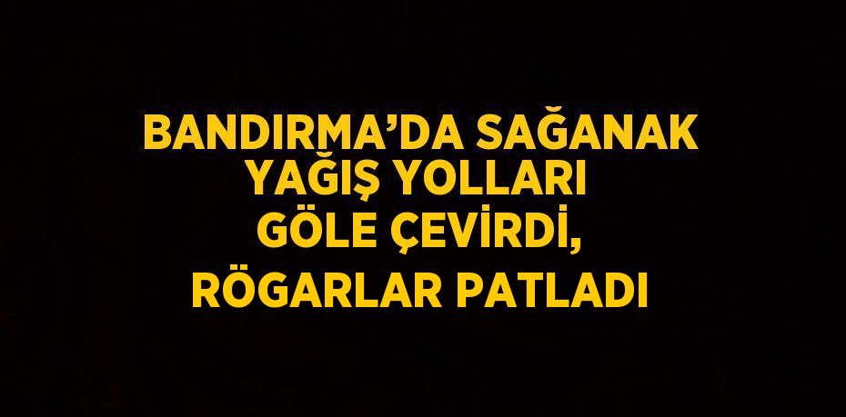 BANDIRMA’DA SAĞANAK YAĞIŞ YOLLARI GÖLE ÇEVİRDİ, RÖGARLAR PATLADI