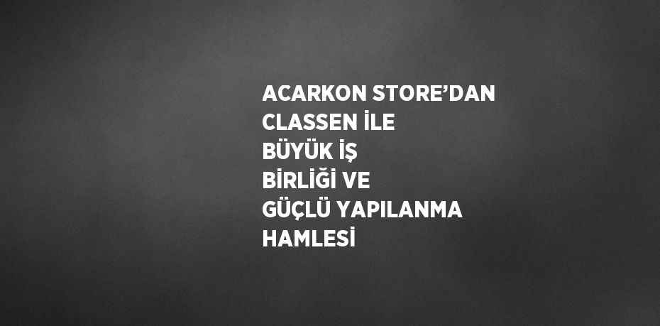 ACARKON STORE’DAN CLASSEN İLE BÜYÜK İŞ BİRLİĞİ VE GÜÇLÜ YAPILANMA HAMLESİ