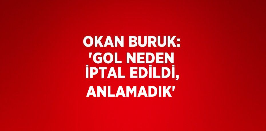 OKAN BURUK: 'GOL NEDEN İPTAL EDİLDİ, ANLAMADIK'