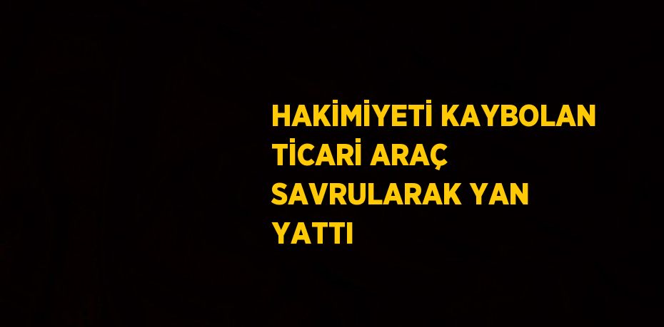 HAKİMİYETİ KAYBOLAN TİCARİ ARAÇ SAVRULARAK YAN YATTI