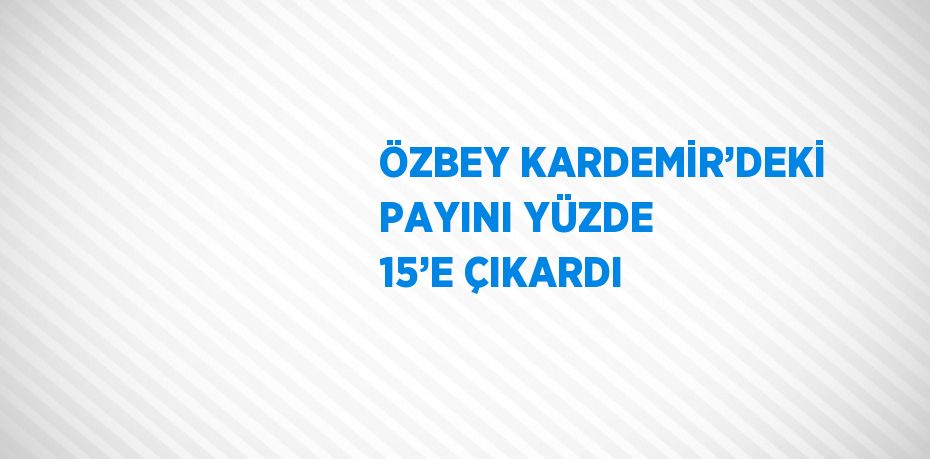 ÖZBEY KARDEMİR’DEKİ PAYINI YÜZDE 15’E ÇIKARDI