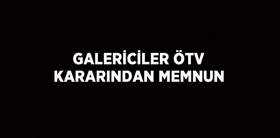 GALERİCİLER ÖTV KARARINDAN MEMNUN