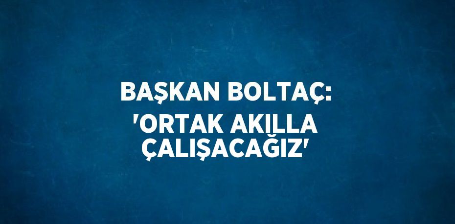 BAŞKAN BOLTAÇ: 'ORTAK AKILLA ÇALIŞACAĞIZ'