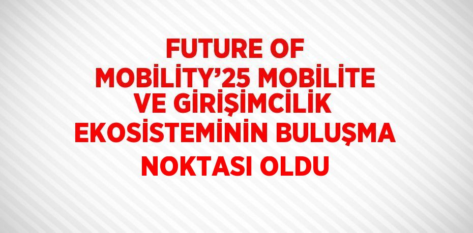 FUTURE OF MOBİLİTY’25 MOBİLİTE VE GİRİŞİMCİLİK EKOSİSTEMİNİN BULUŞMA NOKTASI OLDU