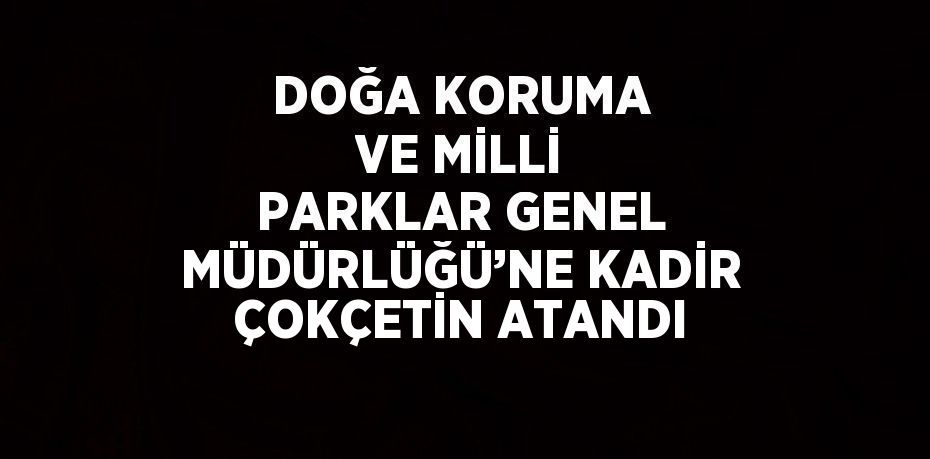 DOĞA KORUMA VE MİLLİ PARKLAR GENEL MÜDÜRLÜĞÜ’NE KADİR ÇOKÇETİN ATANDI