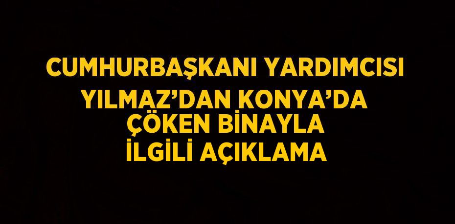 CUMHURBAŞKANI YARDIMCISI YILMAZ’DAN KONYA’DA ÇÖKEN BİNAYLA İLGİLİ AÇIKLAMA