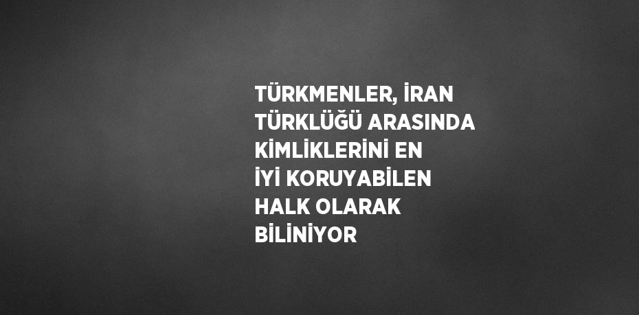 TÜRKMENLER, İRAN TÜRKLÜĞÜ ARASINDA KİMLİKLERİNİ EN İYİ KORUYABİLEN HALK OLARAK BİLİNİYOR