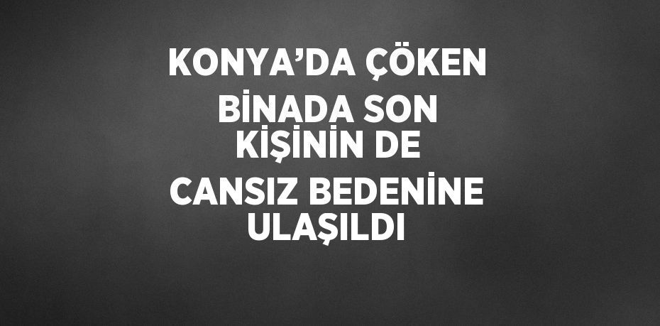 KONYA’DA ÇÖKEN BİNADA SON KİŞİNİN DE CANSIZ BEDENİNE ULAŞILDI