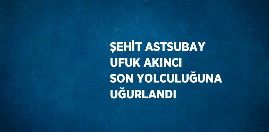 ŞEHİT ASTSUBAY UFUK AKINCI SON YOLCULUĞUNA UĞURLANDI