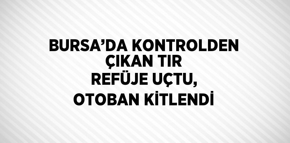 BURSA’DA KONTROLDEN ÇIKAN TIR REFÜJE UÇTU, OTOBAN KİTLENDİ