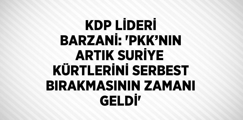 KDP LİDERİ BARZANİ: 'PKK’NIN ARTIK SURİYE KÜRTLERİNİ SERBEST BIRAKMASININ ZAMANI GELDİ'