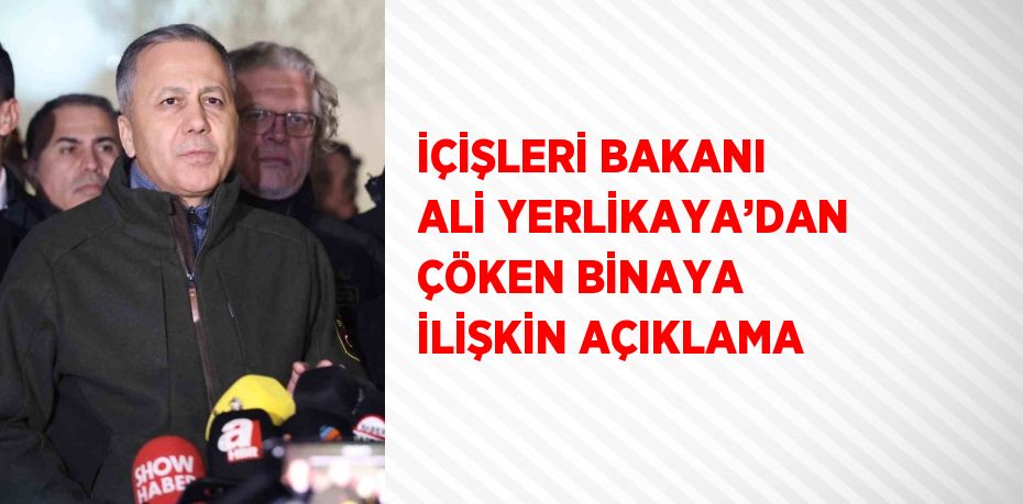 İÇİŞLERİ BAKANI ALİ YERLİKAYA’DAN ÇÖKEN BİNAYA İLİŞKİN AÇIKLAMA