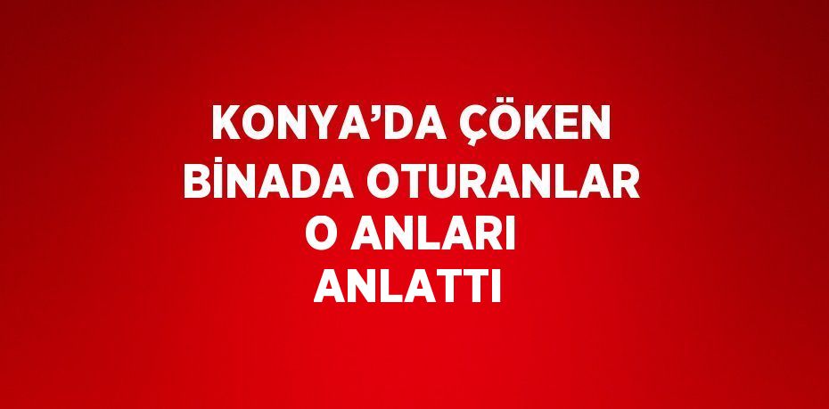 KONYA’DA ÇÖKEN BİNADA OTURANLAR O ANLARI ANLATTI