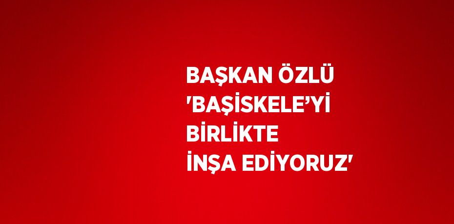 BAŞKAN ÖZLÜ 'BAŞİSKELE’Yİ BİRLİKTE İNŞA EDİYORUZ'