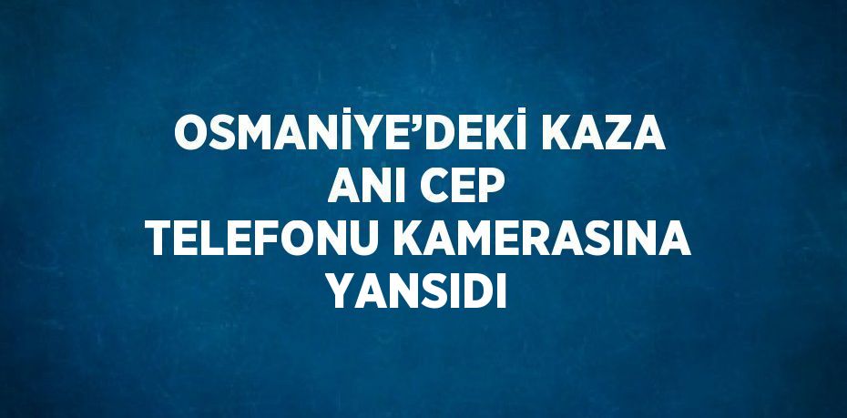 OSMANİYE’DEKİ KAZA ANI CEP TELEFONU KAMERASINA YANSIDI