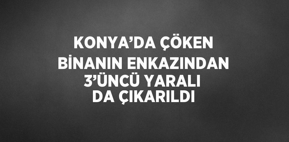 KONYA’DA ÇÖKEN BİNANIN ENKAZINDAN 3’ÜNCÜ YARALI DA ÇIKARILDI