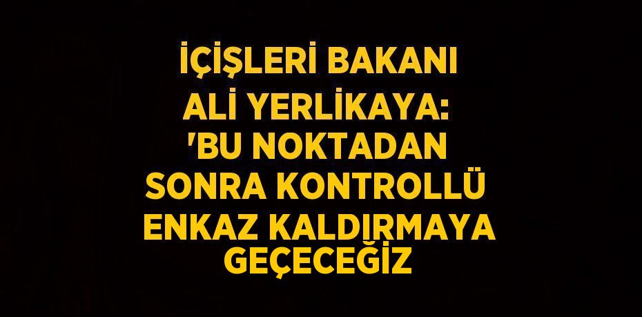İÇİŞLERİ BAKANI ALİ YERLİKAYA: 'BU NOKTADAN SONRA KONTROLLÜ ENKAZ KALDIRMAYA GEÇECEĞİZ