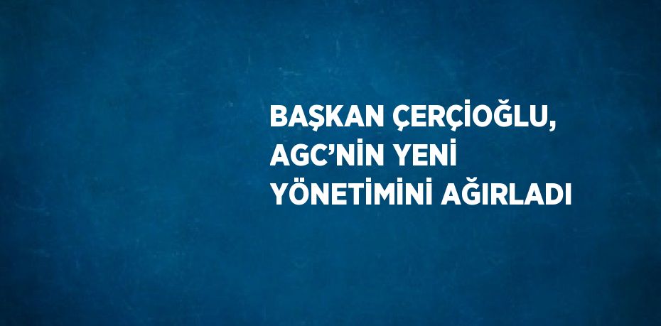 BAŞKAN ÇERÇİOĞLU, AGC’NİN YENİ YÖNETİMİNİ AĞIRLADI