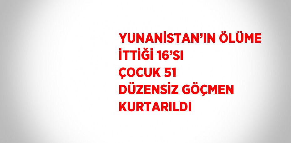 YUNANİSTAN’IN ÖLÜME İTTİĞİ 16’SI ÇOCUK 51 DÜZENSİZ GÖÇMEN KURTARILDI