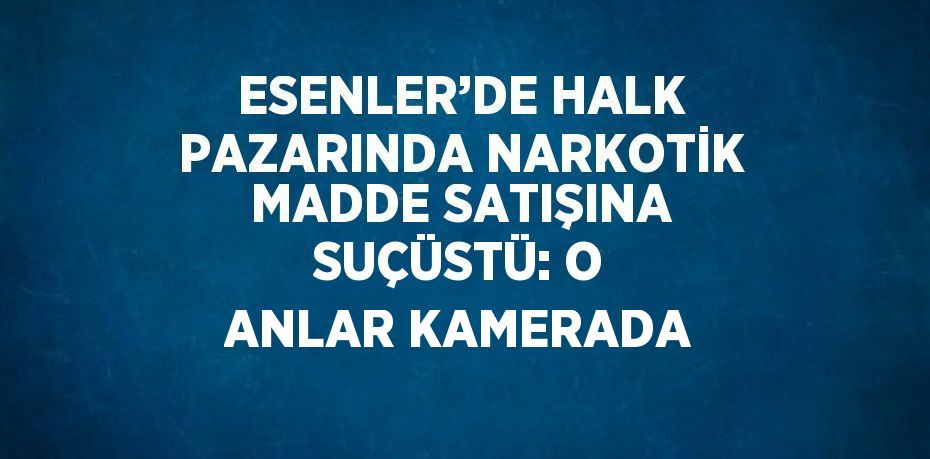 ESENLER’DE HALK PAZARINDA NARKOTİK MADDE SATIŞINA SUÇÜSTÜ: O ANLAR KAMERADA