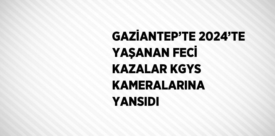 GAZİANTEP’TE 2024’TE YAŞANAN FECİ KAZALAR KGYS KAMERALARINA YANSIDI