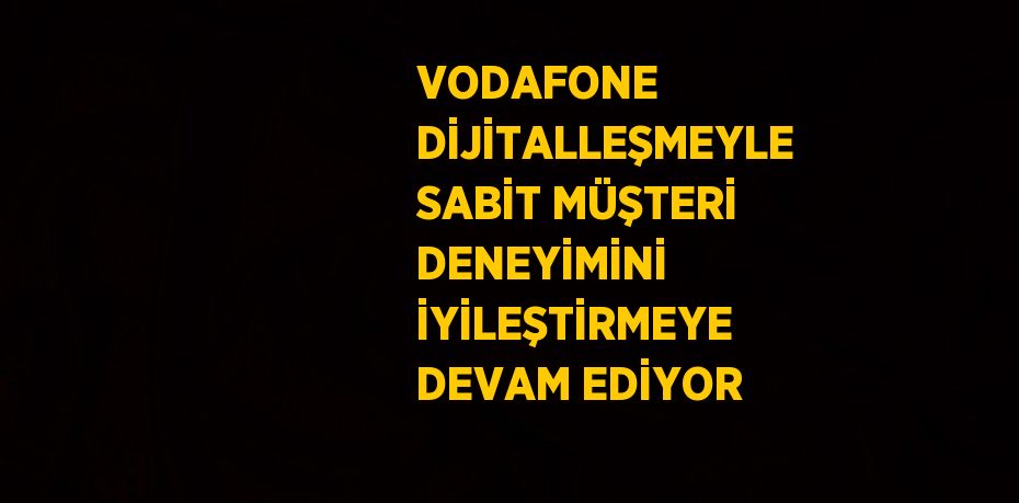 VODAFONE DİJİTALLEŞMEYLE SABİT MÜŞTERİ DENEYİMİNİ İYİLEŞTİRMEYE DEVAM EDİYOR