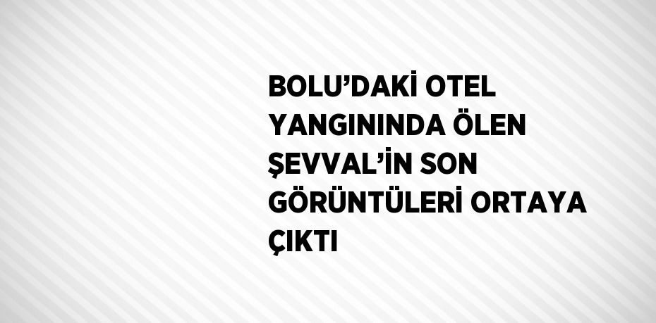 BOLU’DAKİ OTEL YANGININDA ÖLEN ŞEVVAL’İN SON GÖRÜNTÜLERİ ORTAYA ÇIKTI