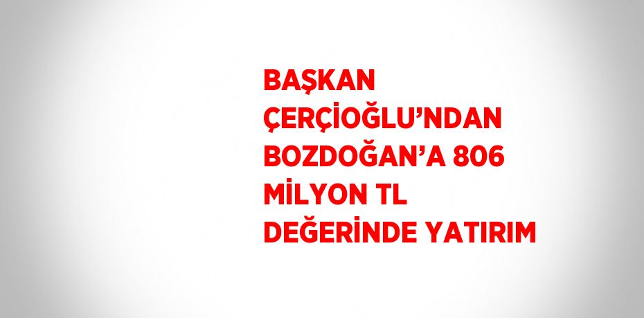 BAŞKAN ÇERÇİOĞLU’NDAN BOZDOĞAN’A 806 MİLYON TL DEĞERİNDE YATIRIM