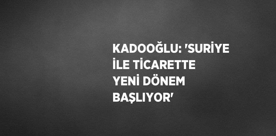 KADOOĞLU: 'SURİYE İLE TİCARETTE YENİ DÖNEM BAŞLIYOR'