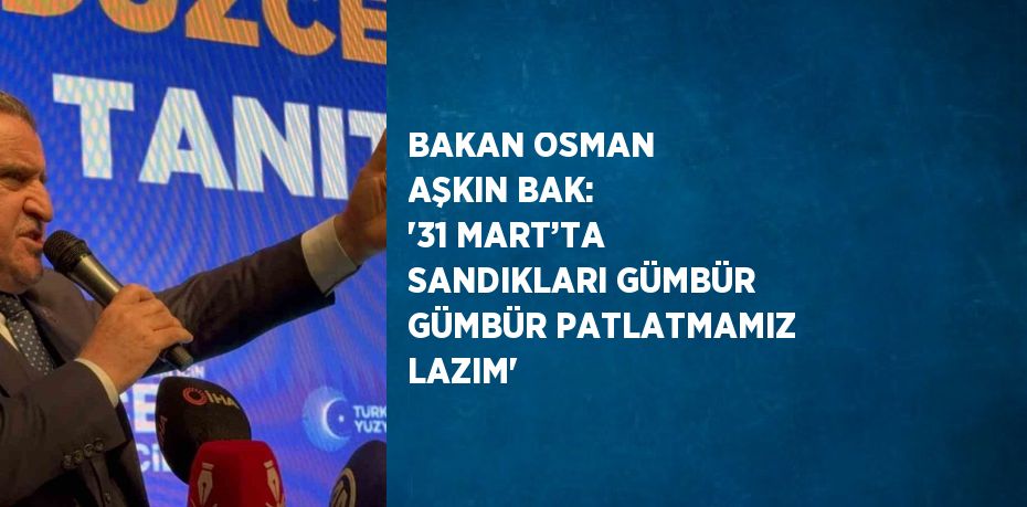 BAKAN OSMAN AŞKIN BAK: '31 MART’TA SANDIKLARI GÜMBÜR GÜMBÜR PATLATMAMIZ LAZIM'