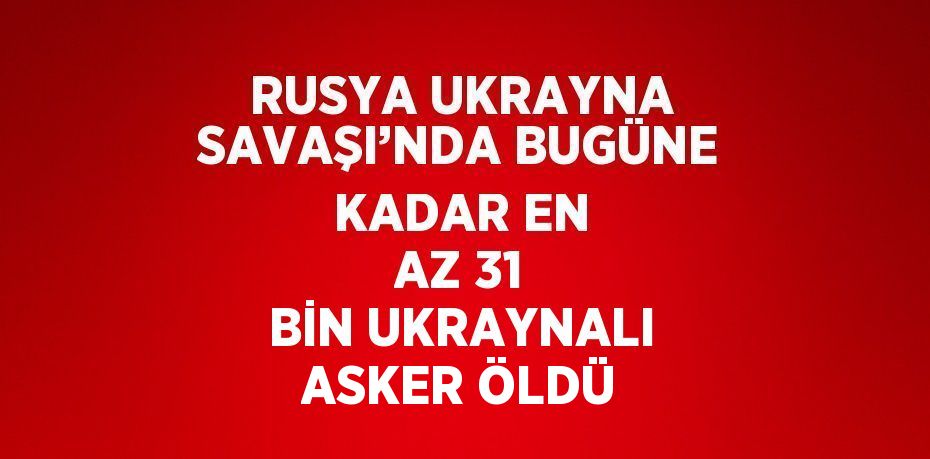 RUSYA UKRAYNA SAVAŞI’NDA BUGÜNE KADAR EN AZ 31 BİN UKRAYNALI ASKER ÖLDÜ