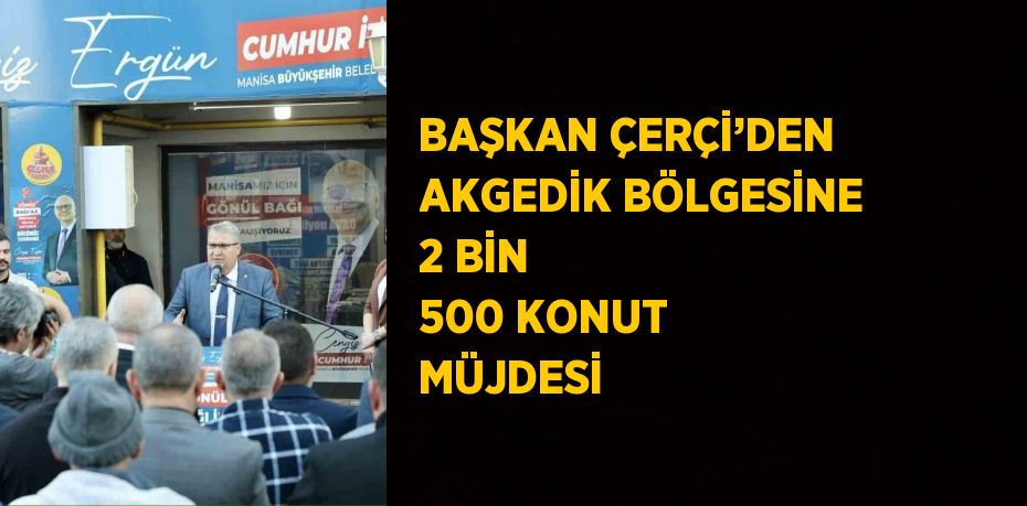 BAŞKAN ÇERÇİ’DEN AKGEDİK BÖLGESİNE 2 BİN 500 KONUT MÜJDESİ