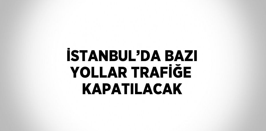 İSTANBUL’DA BAZI YOLLAR TRAFİĞE KAPATILACAK