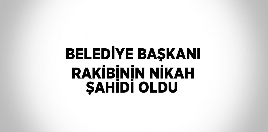 BELEDİYE BAŞKANI RAKİBİNİN NİKAH ŞAHİDİ OLDU