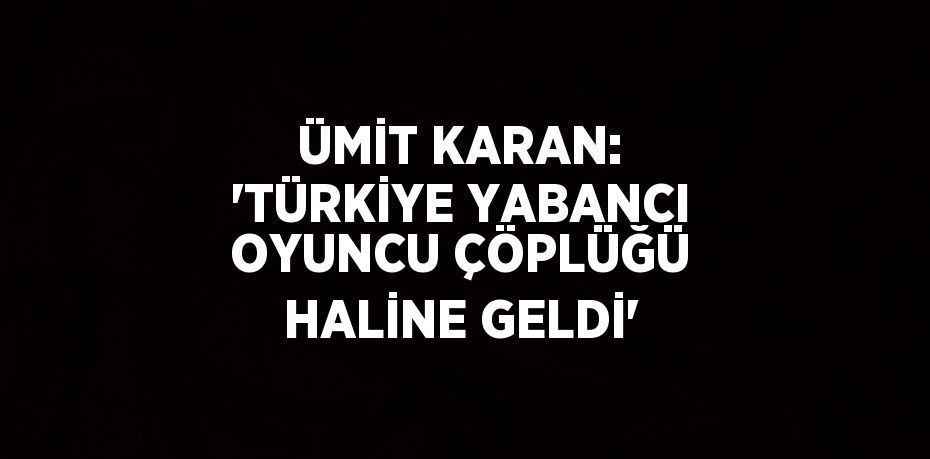 ÜMİT KARAN: 'TÜRKİYE YABANCI OYUNCU ÇÖPLÜĞÜ HALİNE GELDİ'