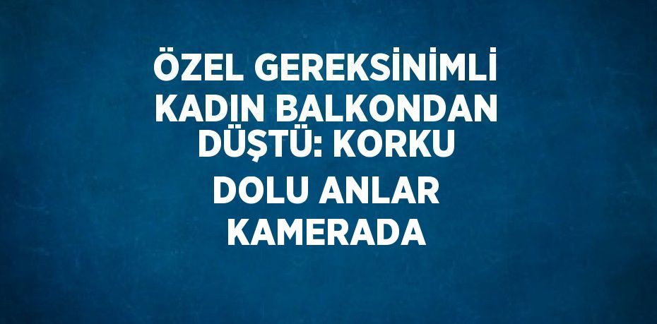 ÖZEL GEREKSİNİMLİ KADIN BALKONDAN DÜŞTÜ: KORKU DOLU ANLAR KAMERADA