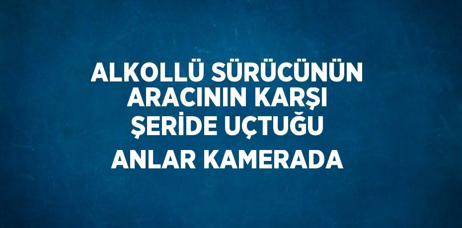 ALKOLLÜ SÜRÜCÜNÜN ARACININ KARŞI ŞERİDE UÇTUĞU ANLAR KAMERADA