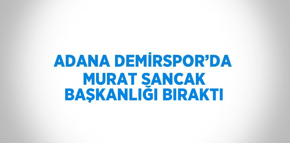 ADANA DEMİRSPOR’DA MURAT SANCAK BAŞKANLIĞI BIRAKTI