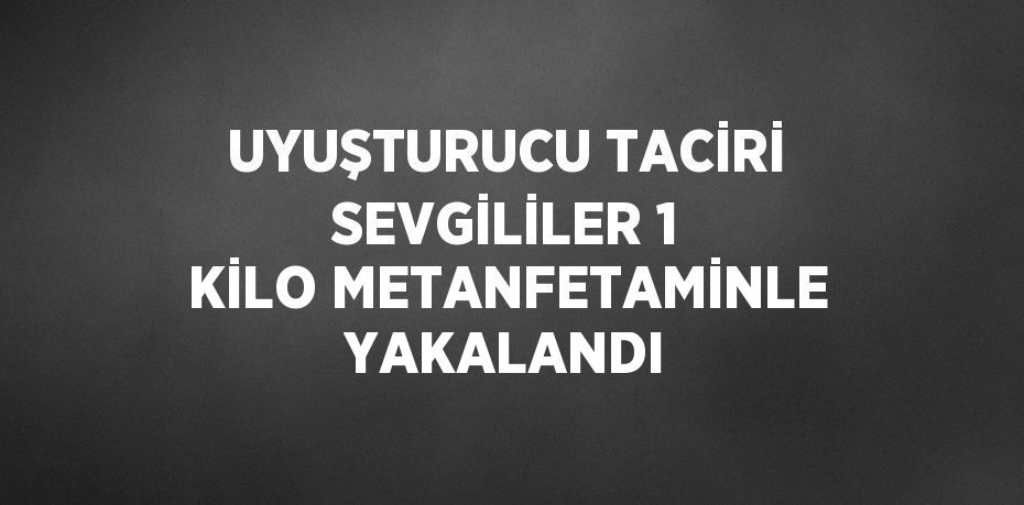 UYUŞTURUCU TACİRİ SEVGİLİLER 1 KİLO METANFETAMİNLE YAKALANDI