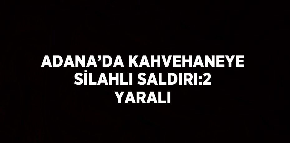 ADANA’DA KAHVEHANEYE SİLAHLI SALDIRI:2 YARALI