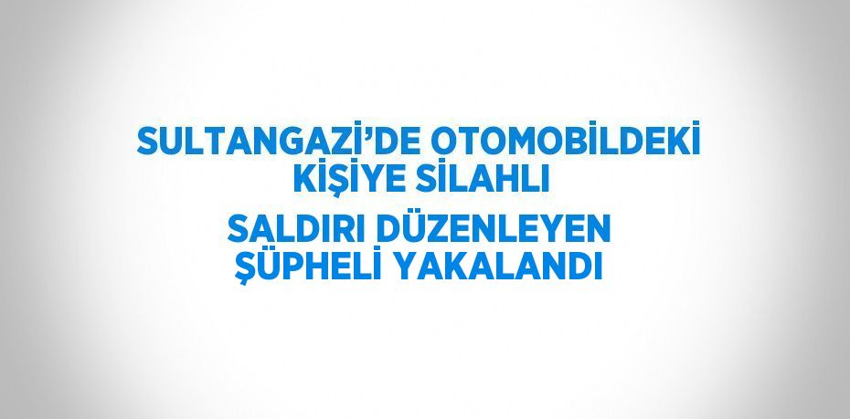 SULTANGAZİ’DE OTOMOBİLDEKİ KİŞİYE SİLAHLI SALDIRI DÜZENLEYEN ŞÜPHELİ YAKALANDI