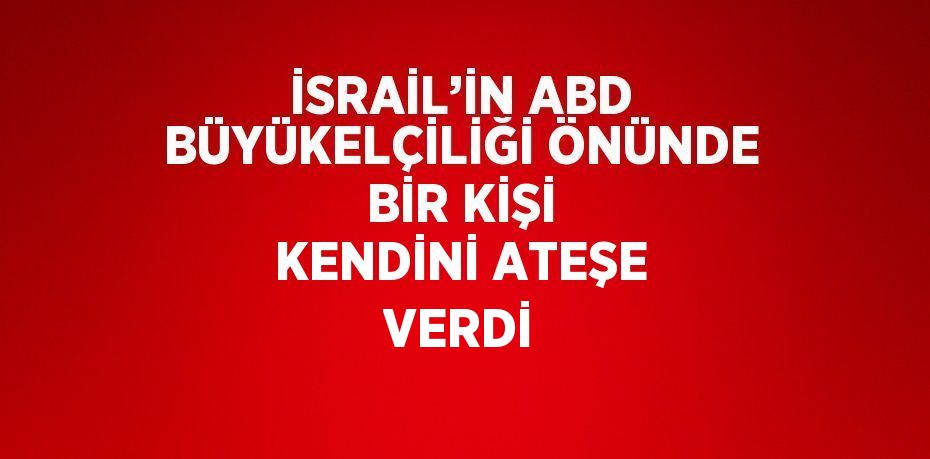 İSRAİL’İN ABD BÜYÜKELÇİLİĞİ ÖNÜNDE BİR KİŞİ KENDİNİ ATEŞE VERDİ