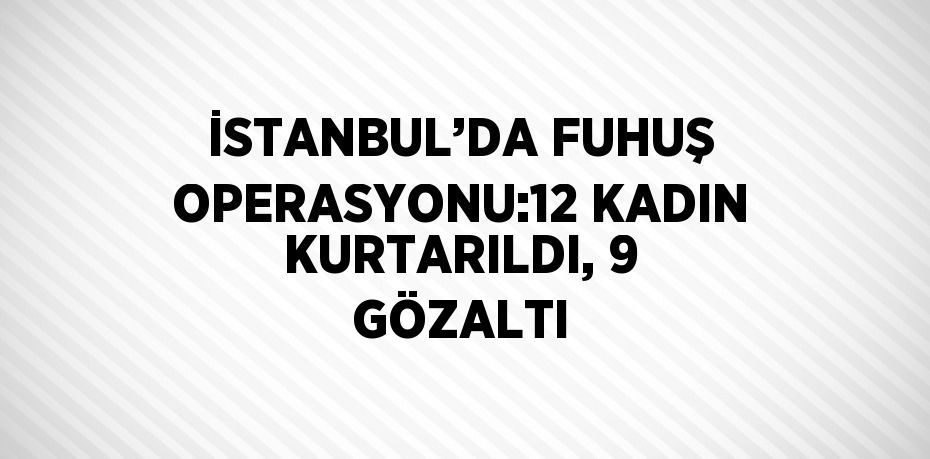 İSTANBUL’DA FUHUŞ OPERASYONU:12 KADIN KURTARILDI, 9 GÖZALTI