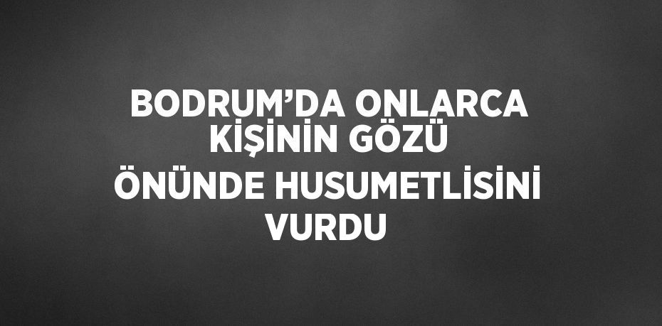 BODRUM’DA ONLARCA KİŞİNİN GÖZÜ ÖNÜNDE HUSUMETLİSİNİ VURDU