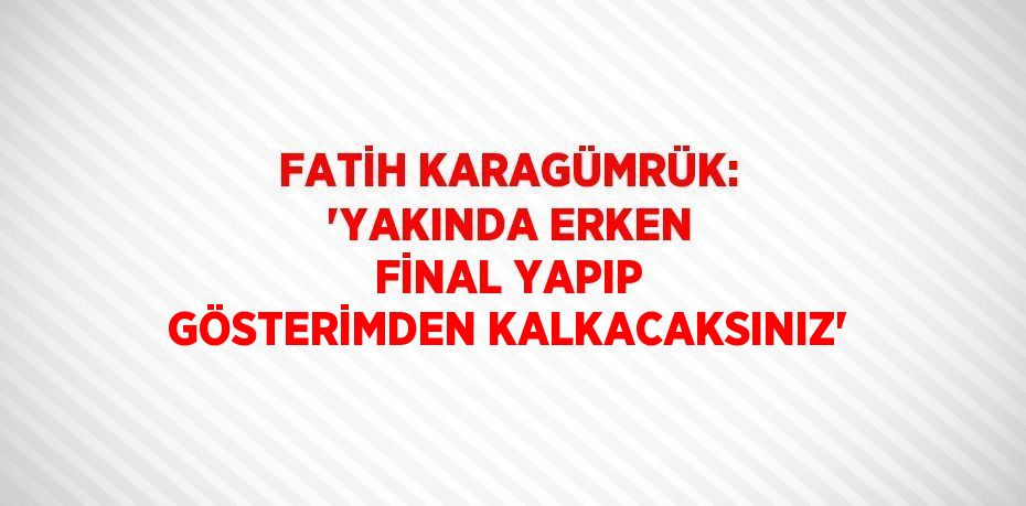 FATİH KARAGÜMRÜK: 'YAKINDA ERKEN FİNAL YAPIP GÖSTERİMDEN KALKACAKSINIZ'