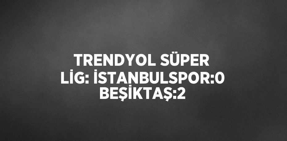 TRENDYOL SÜPER LİG: İSTANBULSPOR:0 BEŞİKTAŞ:2