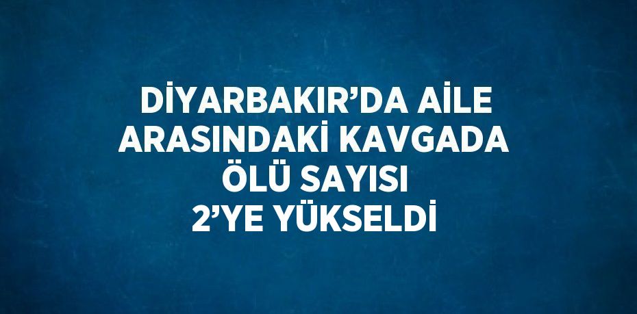 DİYARBAKIR’DA AİLE ARASINDAKİ KAVGADA ÖLÜ SAYISI 2’YE YÜKSELDİ